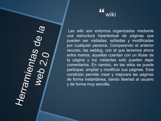 wiki
Las wiki son entornos organizados mediante
una estructura hipertextual de páginas que
pueden ser visitadas, editadas y modificadas
por cualquier persona. Comparando el anterior
recurso, las weblog, con el que tenemos ahora
entre manos, aquellas cuentan con un titular de
la página y los visitantes solo pueden dejar
comentarios. En cambio, en las wikis se puede
participar, ampliar y modificar sus páginas. Esta
condición permite crear y mejorara las páginas
de forma instantánea, dando libertad al usuario
y de forma muy sencilla.
 