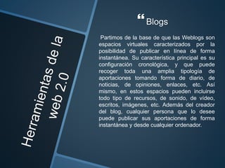 Blogs
Partimos de la base de que las Weblogs son
espacios virtuales caracterizados por la
posibilidad de publicar en línea de forma
instantánea. Su característica principal es su
configuración cronológica, y que puede
recoger toda una amplia tipología de
aportaciones tomando forma de diario, de
noticias, de opiniones, enlaces, etc. Así
mismo, en estos espacios pueden incluirse
todo tipo de recursos, de sonido, de vídeo,
escritos, imágenes, etc. Además del creador
del blog, cualquier persona que lo desee
puede publicar sus aportaciones de forma
instantánea y desde cualquier ordenador.
 