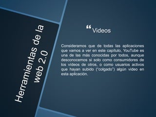 Videos
Consideramos que de todas las aplicaciones
que vamos a ver en este capítulo, YouTube es
una de las más conocidas por todos, aunque
desconocemos si solo como consumidores de
los vídeos de otros, o como usuarios activos
que hayan subido (“colgado”) algún video en
esta aplicación.
 