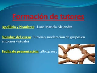 Apellido y Nombres: Luna Mariela Alejandra
Nombre del curso: Tutoría y moderación de grupos en
entornos virtuales
Fecha de presentación: 28/04/2013
 