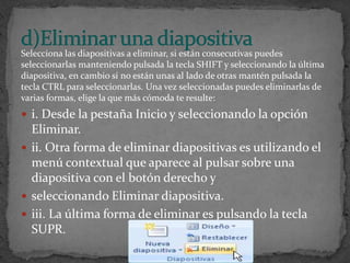 Selecciona las diapositivas a eliminar, si están consecutivas puedes
seleccionarlas manteniendo pulsada la tecla SHIFT y seleccionando la última
diapositiva, en cambio si no están unas al lado de otras mantén pulsada la
tecla CTRL para seleccionarlas. Una vez seleccionadas puedes eliminarlas de
varias formas, elige la que más cómoda te resulte:
 i. Desde la pestaña Inicio y seleccionando la opción
  Eliminar.
 ii. Otra forma de eliminar diapositivas es utilizando el
  menú contextual que aparece al pulsar sobre una
  diapositiva con el botón derecho y
 seleccionando Eliminar diapositiva.
 iii. La última forma de eliminar es pulsando la tecla
  SUPR.
 