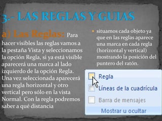  situamos cada objeto ya
a) Las Reglas: Para                     que en las reglas aparece
hacer visibles las reglas vamos a       una marca en cada regla
la pestaña Vista y seleccionamos        (horizontal y vertical)
la opción Regla, si ya está visible     mostrando la posición del
aparecerá una marca al lado             puntero del ratón.
izquierdo de la opción Regla.
Una vez seleccionada aparecerá
una regla horizontal y otro
vertical pero sólo en la vista
Normal. Con la regla podremos
saber a qué distancia
 
