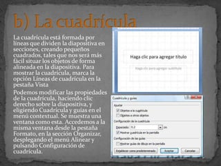 La cuadrícula está formada por
líneas que dividen la diapositiva en
secciones, creando pequeños
cuadrados, tales que nos será más
fácil situar los objetos de forma
alineada en la diapositiva. Para
mostrar la cuadrícula, marca la
opción Líneas de cuadrícula en la
pestaña Vista
Podemos modificar las propiedades
de la cuadrícula, haciendo clic
derecho sobre la diapositiva, y
eligiendo Cuadrícula y guías en el
menú contextual. Se muestra una
ventana como esta. Accedemos a la
misma ventana desde la pestaña
Formato, en la sección Organizar,
desplegando el menú Alinear y
pulsando Configuración de
cuadrícula.
 