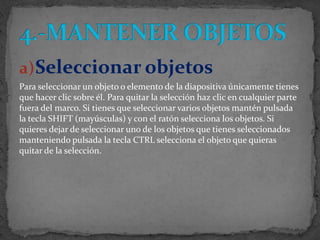 a) Seleccionar objetos
Para seleccionar un objeto o elemento de la diapositiva únicamente tienes
que hacer clic sobre él. Para quitar la selección haz clic en cualquier parte
fuera del marco. Si tienes que seleccionar varios objetos mantén pulsada
la tecla SHIFT (mayúsculas) y con el ratón selecciona los objetos. Si
quieres dejar de seleccionar uno de los objetos que tienes seleccionados
manteniendo pulsada la tecla CTRL selecciona el objeto que quieras
quitar de la selección.
 