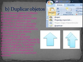 Si queremos copiar el objeto
en la misma diapositiva
podemos utilizar el método
de duplicar objetos que
consiste en hacer una copia
exacta del objeto u objetos
que tenemos seleccionado/s.
Para duplicar un objeto
primero tienes que
seleccionarlo, después
desplegar el menú Pegar de la
pestaña Inicio y seleccionar la
opción Duplicar. También
puedes utilizar las teclas
Ctrl+Alt+D. Al duplicar el
objeto aparece su copia casi
encima.
 