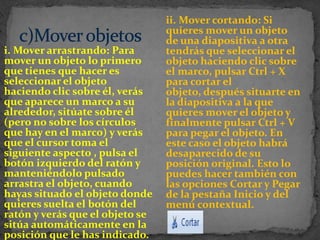 ii. Mover cortando: Si
                                 quieres mover un objeto
                                 de una diapositiva a otra
i. Mover arrastrando: Para       tendrás que seleccionar el
mover un objeto lo primero       objeto haciendo clic sobre
que tienes que hacer es          el marco, pulsar Ctrl + X
seleccionar el objeto            para cortar el
haciendo clic sobre él, verás    objeto, después situarte en
que aparece un marco a su        la diapositiva a la que
alrededor, sitúate sobre él      quieres mover el objeto y
(pero no sobre los círculos      finalmente pulsar Ctrl + V
que hay en el marco) y verás     para pegar el objeto. En
que el cursor toma el            este caso el objeto habrá
siguiente aspecto , pulsa el     desaparecido de su
botón izquierdo del ratón y      posición original. Esto lo
manteniéndolo pulsado            puedes hacer también con
arrastra el objeto, cuando       las opciones Cortar y Pegar
hayas situado el objeto donde    de la pestaña Inicio y del
quieres suelta el botón del      menú contextual.
ratón y verás que el objeto se
sitúa automáticamente en la
posición que le has indicado.
 