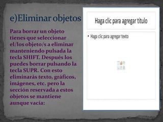 Para borrar un objeto
tienes que seleccionar
el/los objeto/s a eliminar
manteniendo pulsada la
tecla SHIFT. Después los
puedes borrar pulsando la
tecla SUPR. Con esto
eliminarás texto, gráficos,
imágenes, etc. pero la
sección reservada a estos
objetos se mantiene
aunque vacía:
 