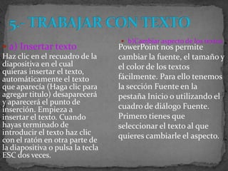  b)Cambiar aspecto de los textos
 a) Insertar texto               PowerPoint nos permite
Haz clic en el recuadro de la     cambiar la fuente, el tamaño y
diapositiva en el cual            el color de los textos
quieras insertar el texto,
automáticamente el texto          fácilmente. Para ello tenemos
que aparecía (Haga clic para      la sección Fuente en la
agregar titulo) desaparecerá      pestaña Inicio o utilizando el
y aparecerá el punto de
inserción. Empieza a              cuadro de diálogo Fuente.
insertar el texto. Cuando         Primero tienes que
hayas terminado de                seleccionar el texto al que
introducir el texto haz clic      quieres cambiarle el aspecto.
con el ratón en otra parte de
la diapositiva o pulsa la tecla
ESC dos veces.
 