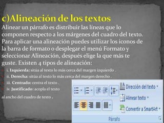 Alinear un párrafo es distribuir las líneas que lo
componen respecto a los márgenes del cuadro del texto.
Para aplicar una alineación puedes utilizar los iconos de
la barra de formato o desplegar el menú Formato y
seleccionar Alineación, después elige la que más te
guste. Existen 4 tipos de alineación:
 i. Izquierda: sitúa al texto lo más cerca del margen izquierdo .
 ii. Derecha: sitúa al texto lo más cerca del margen derecho .
 iii. Centrado: centra el texto .
 iv. Justificado: acopla el texto

al ancho del cuadro de texto .
 