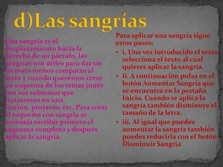Para aplicar una sangría sigue
Una sangría es el                    estos pasos:
desplazamiento hacia la
                                      i. Una vez introducido el texto
derecha de un párrafo, las
                                       selecciona el texto al cual
sangrías son útiles para dar un
                                       quieres aplicar la sangría.
formato menos compacto al
texto y cuando queremos crear         ii. A continuación pulsa en el
un esquema de los temas junto          botón Aumentar Sangría que
con sus subtemas que                   se encuentra en la pestaña
trataremos en una                      Inicio. Cuando se aplica la
lección, proyecto, etc. Para crear     sangría también disminuye el
el esquema con sangría se              tamaño de la letra.
aconseja escribir primero el          iii. Al igual que puedes
esquema completo y después             aumentar la sangría también
aplicar la sangría.                    puedes reducirla con el botón
                                       Disminuir Sangría
 