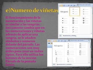 El funcionamiento de la
numeración y las viñetas
es similar a las sangrías,
únicamente cambia que en
las numeraciones y viñetas
además de aplicar una
sangría, se le añaden
símbolos o números
delante del párrafo. Las
numeraciones son muy
útiles para crear un índice
típico. Para ello utiliza los
botones de la sección
Párrafo de la pestaña
Inicio.
 