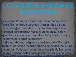 1.-CONCEPTOS BASICOS DE
      POWERPOINT
Con PowerPoint podemos crear presentaciones de
forma fácil y rápida pero con gran calidad ya que
incorpora gran cantidad de herramientas que nos
permiten personalizar hasta el último detalle, por
ejemplo podemos controlar el estilo de los textos y de
los párrafos, podemos insertar
gráficos, dibujos, imágenes, e incluso texto WordArt.
También podemos insertar efectos animados, películas
y sonidos. Podemos revisar la ortografía de los textos e
incluso insertar notas para que el locutor pueda tener
 