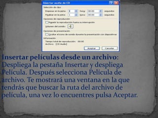 Insertar películas desde un archivo:
Despliega la pestaña Insertar y despliega
Película. Después selecciona Película de
archivo. Te mostrará una ventana en la que
tendrás que buscar la ruta del archivo de
película, una vez lo encuentres pulsa Aceptar.
 