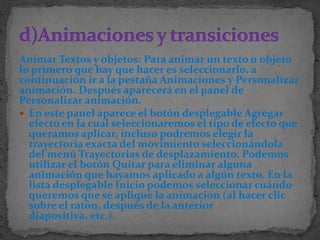 Animar Textos y objetos: Para animar un texto u objeto
lo primero que hay que hacer es seleccionarlo, a
continuación ir a la pestaña Animaciones y Personalizar
animación. Después aparecerá en el panel de
Personalizar animación.
 En este panel aparece el botón desplegable Agregar
  efecto en la cual seleccionaremos el tipo de efecto que
  queramos aplicar, incluso podremos elegir la
  trayectoria exacta del movimiento seleccionándola
  del menú Trayectorias de desplazamiento. Podemos
  utilizar el botón Quitar para eliminar alguna
  animación que hayamos aplicado a algún texto. En la
  lista desplegable Inicio podemos seleccionar cuándo
  queremos que se aplique la animación (al hacer clic
  sobre el ratón, después de la anterior
  diapositiva, etc.).
 