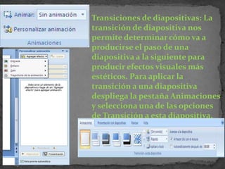 Transiciones de diapositivas: La
transición de diapositiva nos
permite determinar cómo va a
producirse el paso de una
diapositiva a la siguiente para
producir efectos visuales más
estéticos. Para aplicar la
transición a una diapositiva
despliega la pestaña Animaciones
y selecciona una de las opciones
de Transición a esta diapositiva.
 