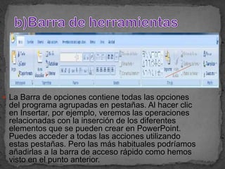  La Barra de opciones contiene todas las opciones
 del programa agrupadas en pestañas. Al hacer clic
 en Insertar, por ejemplo, veremos las operaciones
 relacionadas con la inserción de los diferentes
 elementos que se pueden crear en PowerPoint.
 Puedes acceder a todas las acciones utilizando
 estas pestañas. Pero las más habituales podríamos
 añadirlas a la barra de acceso rápido como hemos
 visto en el punto anterior.
 