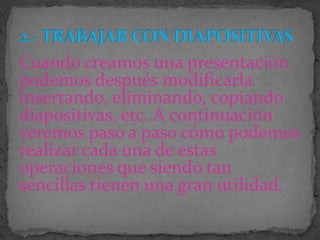Cuando creamos una presentación
podemos después modificarla
insertando, eliminando, copiando
diapositivas, etc. A continuación
veremos paso a paso cómo podemos
realizar cada una de estas
operaciones que siendo tan
sencillas tienen una gran utilidad.
 