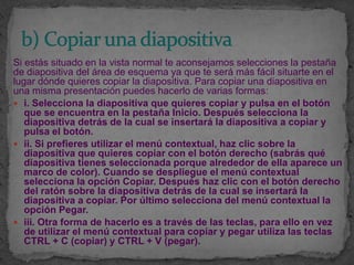 Si estás situado en la vista normal te aconsejamos selecciones la pestaña
de diapositiva del área de esquema ya que te será más fácil situarte en el
lugar dónde quieres copiar la diapositiva. Para copiar una diapositiva en
una misma presentación puedes hacerlo de varias formas:
 i. Selecciona la diapositiva que quieres copiar y pulsa en el botón
   que se encuentra en la pestaña Inicio. Después selecciona la
   diapositiva detrás de la cual se insertará la diapositiva a copiar y
   pulsa el botón.
 ii. Si prefieres utilizar el menú contextual, haz clic sobre la
   diapositiva que quieres copiar con el botón derecho (sabrás qué
   diapositiva tienes seleccionada porque alrededor de ella aparece un
   marco de color). Cuando se despliegue el menú contextual
   selecciona la opción Copiar. Después haz clic con el botón derecho
   del ratón sobre la diapositiva detrás de la cual se insertará la
   diapositiva a copiar. Por último selecciona del menú contextual la
   opción Pegar.
 iii. Otra forma de hacerlo es a través de las teclas, para ello en vez
   de utilizar el menú contextual para copiar y pegar utiliza las teclas
   CTRL + C (copiar) y CTRL + V (pegar).
 