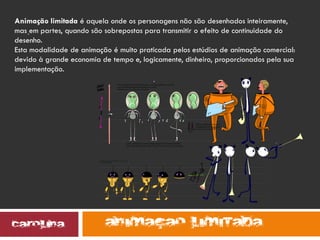 .
.
Animação limitada é aquela onde os personagens não são desenhados inteiramente,
mas em partes, quando são sobrepostas para transmitir o efeito de continuidade do
desenho.
Esta modalidade de animação é muito praticada pelos estúdios de animação comercial:
devido à grande economia de tempo e, logicamente, dinheiro, proporcionados pela sua
implementação.
 