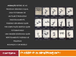 ANIMAÇÃO REFERE-SE AO
PROCESSO SEGUNDO O QUAL
CADA FOTOGRAMA DE
UM FILME É PRODUZIDO
INDIVIDUALMENTE,
PODENDO SER GERADO QUER
POR COMPUTAÇÃO GRÁFICA QUER
FOTOGRAFANDO
UMA IMAGEM DESENHADA QUER
REPETIDAMENTE FAZENDO-SE
PEQUENAS
MUDANÇAS A UM MODELO
?
 