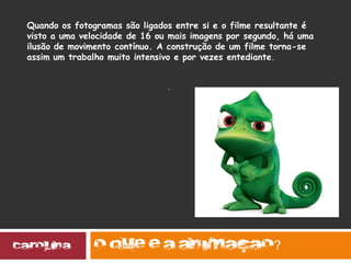 .
?
Quando os fotogramas são ligados entre si e o filme resultante é
visto a uma velocidade de 16 ou mais imagens por segundo, há uma
ilusão de movimento contínuo. A construção de um filme torna-se
assim um trabalho muito intensivo e por vezes entediante.
 
