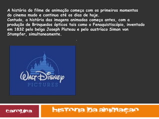 .
.
A história do filme de animação começa com os primeiros momentos
do cinema mudo e continua até os dias de hoje.
Contudo, a história das imagens animadas começa antes, com a
produção de Brinquedos ópticos tais como o Fenaquistiscópio, inventado
em 1832 pelo belga Joseph Plateau e pelo austríaco Simon von
Stampfer, simultaneamente.
 