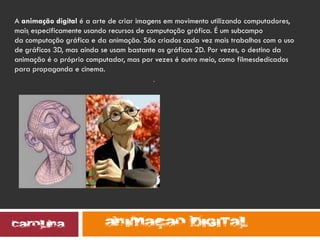 .
.
A animação digital é a arte de criar imagens em movimento utilizando computadores,
mais especificamente usando recursos de computação gráfica. É um subcampo
da computação gráfica e da animação. São criados cada vez mais trabalhos com o uso
de gráficos 3D, mas ainda se usam bastante os gráficos 2D. Por vezes, o destino da
animação é o próprio computador, mas por vezes é outro meio, como filmesdedicados
para propaganda e cinema.
 