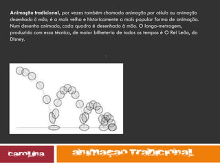 .
.
Animação tradicional, por vezes também chamado animação por célula ou animação
desenhada à mão, é a mais velha e historicamente a mais popular forma de animação.
Num desenho animado, cada quadro é desenhado à mão. O longa-metragem,
produzido com essa técnica, de maior bilheteria de todos os tempos é O Rei Leão, da
Disney.
 