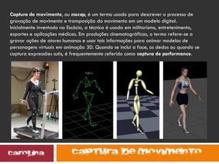 .
.
Captura de movimento, ou mocap, é um termo usado para descrever o processo de
gravação de movimento e transposição do movimento em um modelo digital.
Inicialmente inventado na Escócia, a técnica é usada em militarismo, entretenimento,
esportes e aplicações médicas. Em produções cinematográficas, o termo refere-se a
gravar ações de atores humanos e usar tais informações para animar modelos de
personagens virtuais em animação 3D. Quando se inclui a face, os dedos ou quando se
captura expressões sutis, é frequentemente referido como captura de performance.
 
