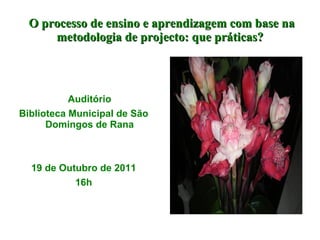 O processo de ensino e aprendizagem com base na metodologia de projecto: que práticas? Auditório Biblioteca Municipal de São Domingos de Rana 19 de Outubro de 2011 16h 