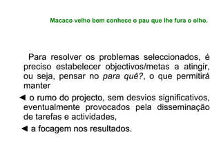 Macaco velho bem conhece o pau que lhe fura o olho. Para resolver os problemas seleccionados, é preciso estabelecer objectivos/metas a atingir, ou seja, pensar no  para quê? , o que permitirá manter ◄  o rumo do projecto , sem desvios significativos, eventualmente provocados pela disseminação de tarefas e actividades,  ◄  a focagem nos resultados. 