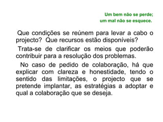 Um bem não se perde; um mal não se esquece.   Que condições se reúnem para levar a cabo o projecto?  Que recursos estão disponíveis? Trata-se de clarificar os meios que poderão contribuir para a resolução dos problemas. No caso de pedido de colaboração, há que explicar com clareza e honestidade, tendo o sentido das limitações, o projecto que se pretende implantar, as estratégias a adoptar e qual a colaboração que se deseja. 