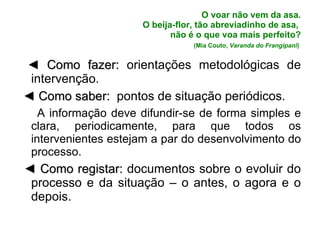 O voar não vem da asa. O beija-flor, tão abreviadinho de asa,  não é o que voa mais perfeito? (Mia Couto,  Varanda do Frangipani )   ◄  Como fazer:  orientações metodológicas de intervenção. ◄  Como saber:   pontos de situação periódicos. A informação deve difundir-se de forma simples e clara, periodicamente, para que todos os intervenientes estejam a par do desenvolvimento do processo. ◄  Como registar:  documentos sobre o evoluir do processo e da situação – o antes, o agora e o depois.   