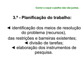 Correr e coçar o joelho não vão juntos. 3.º - Planificação do trabalho: ◄  identificação dos meios de resolução do problema (recursos), das restrições e barreiras existentes; ◄  divisão de tarefas; ◄  elaboração dos instrumentos de pesquisa. 
