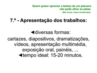 Quem quiser apreciar a beleza de um pássaro não pode olhar as patas. (Mia Couto,  Vozes Anoitecidas )   7.º - Apresentação dos trabalhos: ◄ diversas formas: cartazes, diapositivos, dramatizações, vídeos, apresentação multimédia, exposição oral, painéis, ... ◄ tempo ideal: 15-20 minutos. 