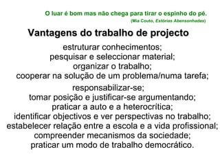 O luar é bom mas não chega para tirar o espinho do pé.   (Mia Couto,  Estórias Abensonhadas )   Vantagens do trabalho de projecto estruturar conhecimentos; pesquisar e seleccionar material; organizar o trabalho; cooperar na solução de um problema/numa tarefa; responsabilizar-se; tomar posição e justificar-se argumentando; praticar a auto e a heterocrítica; identificar objectivos e ver perspectivas no trabalho; estabelecer relação entre a escola e a vida profissional; compreender mecanismos da sociedade; praticar um modo de trabalho democrático. 