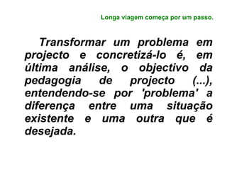 Longa viagem começa por um passo. Transformar um problema em projecto e concretizá-lo é, em última análise, o objectivo da pedagogia de projecto (...), entendendo-se por 'problema' a diferença entre uma situação existente e uma outra que é desejada. 