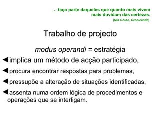 …  faço parte daqueles que quanto mais vivem mais duvidam das certezas.   (Mia Couto,  Cronicando )  Trabalho de projecto modus operandi =  estratégia ◄ implica um método de acção participado, ◄ procura encontrar respostas para problemas, ◄ pressupõe a alteração de situações identificadas, ◄ assenta numa ordem lógica de procedimentos e operações que se interligam. 