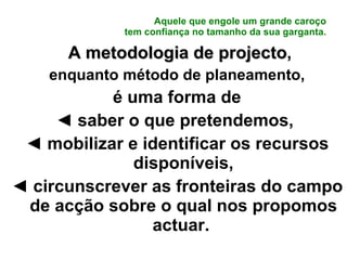 Aquele que engole um grande caroço tem confiança no tamanho da sua garganta. A metodologia de projecto , enquanto método de planeamento, é uma forma de ◄  saber o que pretendemos,  ◄  mobilizar e identificar os recursos disponíveis, ◄  circunscrever as fronteiras do campo de acção sobre o qual nos propomos actuar.  