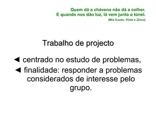 Quem dá a chávena não dá a colher.  E quando nos dão luz, lá vem junto o túnel.    (Mia Couto,  Vinte e Zinco )   Trabalho de projecto ◄  centrado no estudo de problemas,  ◄  finalidade: responder a problemas considerados de interesse pelo grupo.   