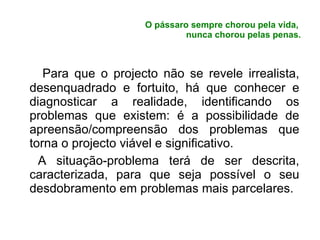 O pássaro sempre chorou pela vida,  nunca chorou pelas penas. Para que o projecto não se revele irrealista, desenquadrado e fortuito, há que conhecer e diagnosticar a realidade, identificando os problemas que existem: é a possibilidade de apreensão/compreensão dos problemas que torna o projecto viável e significativo. A situação-problema terá de ser descrita, caracterizada, para que seja possível o seu desdobramento em problemas mais parcelares. 