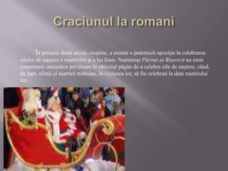 Craciunul la romaniÎn primele două secole creştine, a existat o puternică opoziţie la celebrarea zilelor de naştere a martirilor şi a lui Iisus. Numeroşi Părinţi ai Bisericii au emis comentarii sarcastice privitoare la obiceiul păgân de a celebra zile de naştere, când, de fapt, sfinţii şi martirii trebuiau, în viziunea lor, să fie celebraţi la data matiriului lor, 