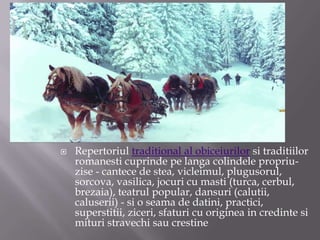 Repertoriul traditional al obiceiurilor si traditiilorromanesti cuprinde pe langa colindele propriu-zise - cantece de stea, vicleimul, plugusorul, sorcova, vasilica, jocuri cu masti (turca, cerbul, brezaia), teatrul popular, dansuri (calutii, caluserii) - si o seama de datini, practici, superstitii, ziceri, sfaturi cu originea in credinte si mituri stravechi sau crestine
