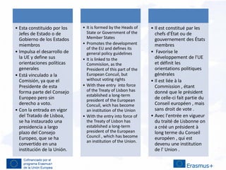.
• Esta constituido por los
Jefes de Estado o de
Gobierno de los Estados
miembros
• Impulsa el desarrollo de
la UE y define sus
orientaciones políticas
generales
• Está vinculado a la
Comisión, ya que el
Presidente de esta
forma parte del Consejo
Europeo pero sin
derecho a voto.
• Con la entrada en vigor
del Tratado de Lisboa,
se ha instaurado una
presidencia a largo
plazo del Consejo
Europeo, que se ha
convertido en una
institución de la Unión.
• It is formed by the Heads of
State or Government of the
Member States
• Promotes the development
of the EU and defines its
general policy guidelines
• It is linked to the
Commisiion, as the
President of this part of the
European Concuil, but
without voting rights
• With thee entry into force
of the Treaty of Lisbon has
established a long-term
president of the European
Concuil, wich has become
an institution of the Union
• With the entry into force of
the Treaty of Lisbon has
established a long-term
president of the European
Council , which has become
an institution of the Union.
• Il est constitué par les
chefs d'État ou de
gouvernement des États
membres
• Favorise le
développement de l'UE
et définit les
orientations politiques
générales
• Il est liée à la
Commission , étant
donné que le président
de celle-ci fait partie du
Conseil européen , mais
sans droit de vote .
• Avec l'entrée en vigueur
du traité de Lisbonne on
a créé un président à
long terme du Conseil
européen , qui est
devenu une institution
de l' Union .
 