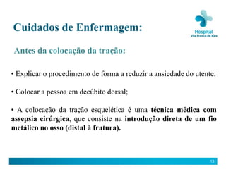 Cuidados de Enfermagem:
Antes da colocação da tração:

• Explicar o procedimento de forma a reduzir a ansiedade do utente;

• Colocar a pessoa em decúbito dorsal;

• A colocação da tração esquelética é uma técnica médica com
assepsia cirúrgica, que consiste na introdução direta de um fio
metálico no osso (distal à fratura).



                                                                 13
 