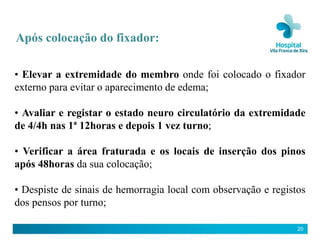 Após colocação do fixador:

• Elevar a extremidade do membro onde foi colocado o fixador
externo para evitar o aparecimento de edema;

• Avaliar e registar o estado neuro circulatório da extremidade
de 4/4h nas 1ª 12horas e depois 1 vez turno;

• Verificar a área fraturada e os locais de inserção dos pinos
após 48horas da sua colocação;

• Despiste de sinais de hemorragia local com observação e registos
dos pensos por turno;

                                                                20
 