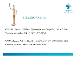 BIBLIOGRAFIA:


•CUNHA, Emídio (2008) – Enfermagem em Ortopedia, Lidel- Edições
Técnicas, lda, Junho. ISBN: 978-972-757-503-9


•CONCEIÇÃO, V.et al (2009) – Enfermagem em Ortotraumatologia,
Coimbra, Formasau. ISBN: 978-989-8269-01-0



                                                                  22
 