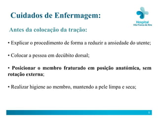Cuidados de Enfermagem:
Antes da colocação da tração:

• Explicar o procedimento de forma a reduzir a ansiedade do utente;

• Colocar a pessoa em decúbito dorsal;

• Posicionar o membro fraturado em posição anatómica, sem
rotação externa;

• Realizar higiene ao membro, mantendo a pele limpa e seca;



                                                                 5
 