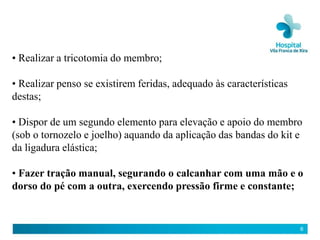 • Realizar a tricotomia do membro;

• Realizar penso se existirem feridas, adequado às características
destas;

• Dispor de um segundo elemento para elevação e apoio do membro
(sob o tornozelo e joelho) aquando da aplicação das bandas do kit e
da ligadura elástica;

• Fazer tração manual, segurando o calcanhar com uma mão e o
dorso do pé com a outra, exercendo pressão firme e constante;


                                                                     6
 