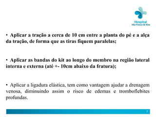 • Aplicar a tração a cerca de 10 cm entre a planta do pé e a alça
da tração, de forma que as tiras fiquem paralelas;


• Aplicar as bandas do kit ao longo do membro na região lateral
interna e externa (até +- 10cm abaixo da fratura);


• Aplicar a ligadura elástica, tem como vantagem ajudar a drenagem
venosa, diminuindo assim o risco de edemas e tromboflebites
profundas.

                                                                7
 